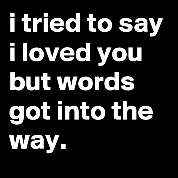 i tried to say i loved you but words got into the way.