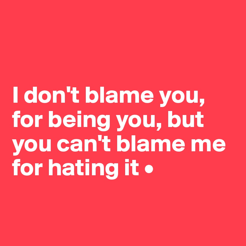 


I don't blame you, for being you, but you can't blame me for hating it •

