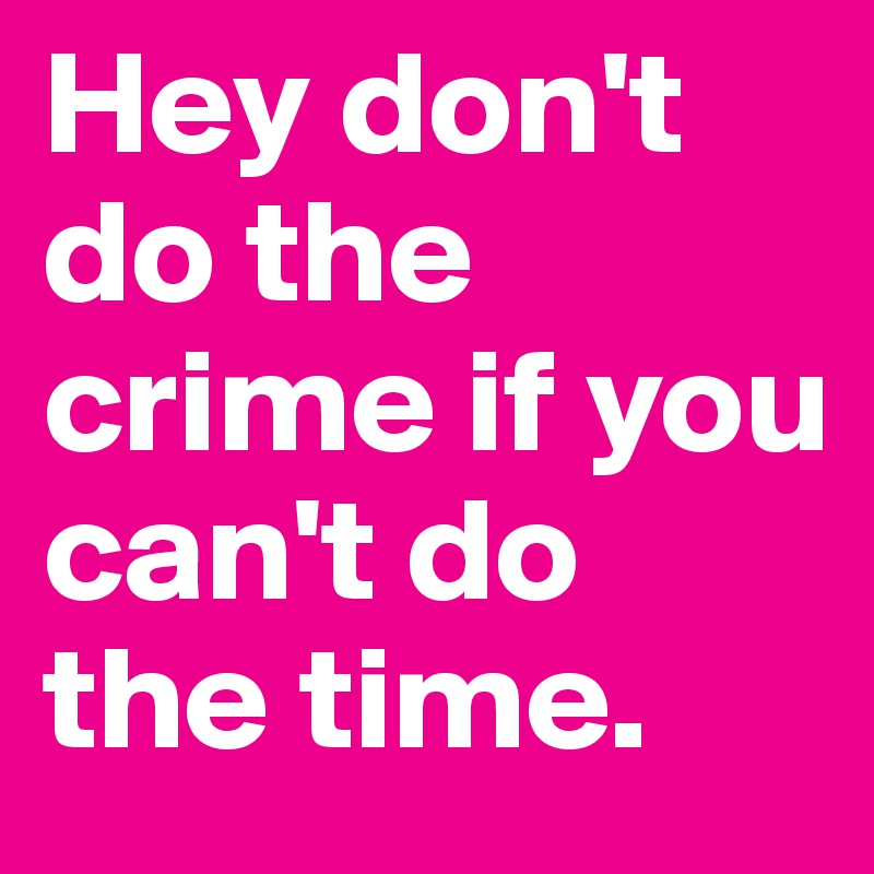 Hey don't do the crime if you can't do the time.