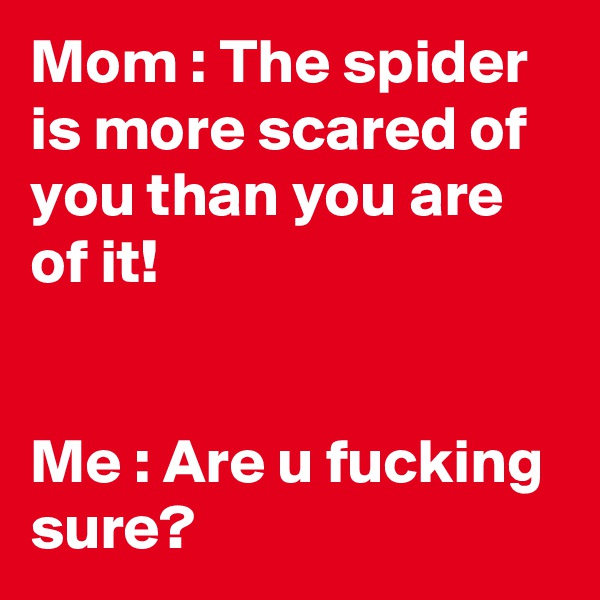 Mom : The spider is more scared of you than you are of it!


Me : Are u fucking sure?