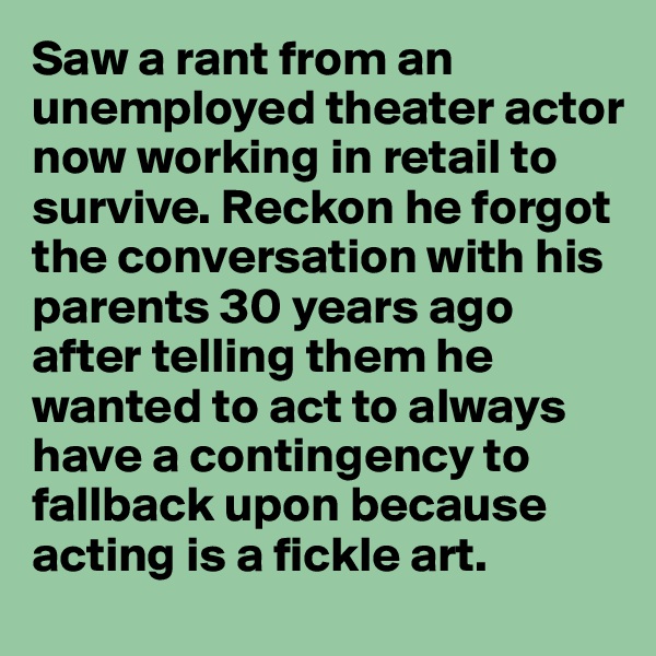 Saw a rant from an unemployed theater actor now working in retail to survive. Reckon he forgot the conversation with his parents 30 years ago after telling them he wanted to act to always have a contingency to fallback upon because acting is a fickle art.