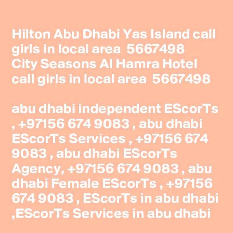 
Hilton Abu Dhabi Yas Island call girls in local area  5667498? 
City Seasons Al Hamra Hotel call girls in local area  5667498? 
abu dhabi independent EScorTs , +97156 674 9083 , abu dhabi EScorTs Services , +97156 674 9083 , abu dhabi EScorTs Agency, +97156 674 9083 , abu dhabi Female EScorTs , +97156 674 9083 , EScorTs in abu dhabi ,EScorTs Services in abu dhabi