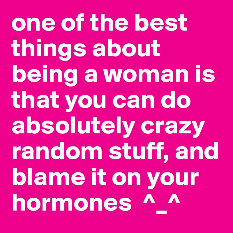 one of the best things about being a woman is that you can do absolutely crazy random stuff, and blame it on your hormones  ^_^