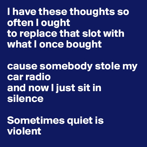 I have these thoughts so often I ought 
to replace that slot with what I once bought

cause somebody stole my car radio 
and now I just sit in silence

Sometimes quiet is violent