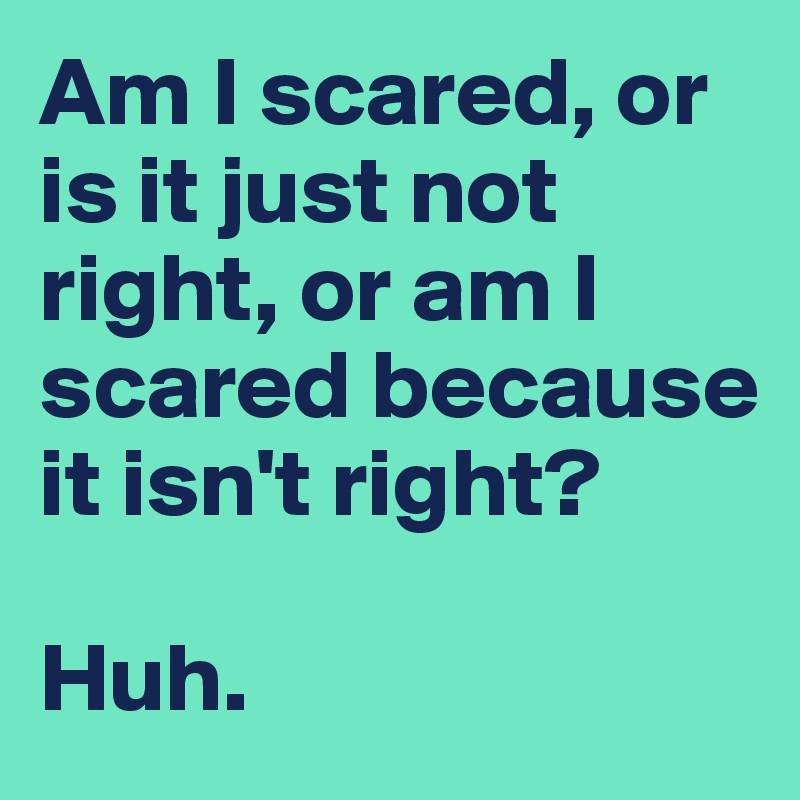 Am I scared, or is it just not right, or am I scared because it isn't right?

Huh.