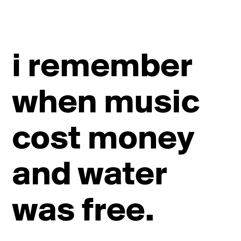 
i remember when music cost money and water was free.