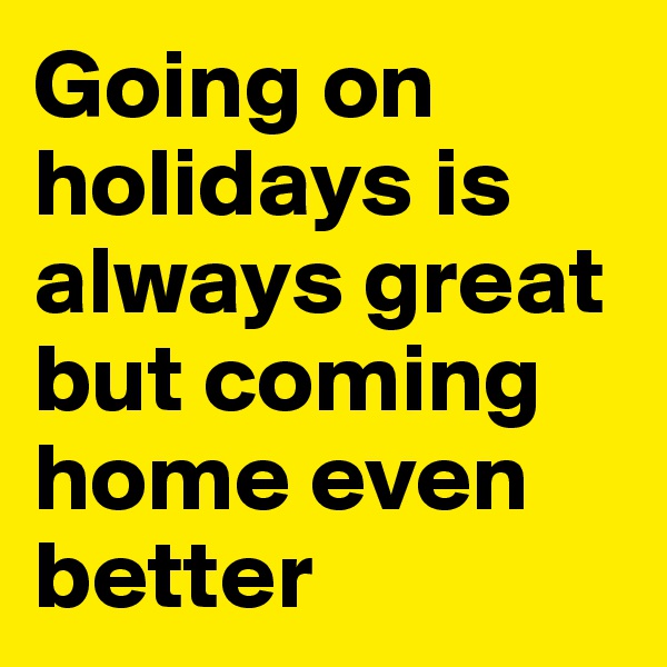 Going on holidays is always great but coming home even better