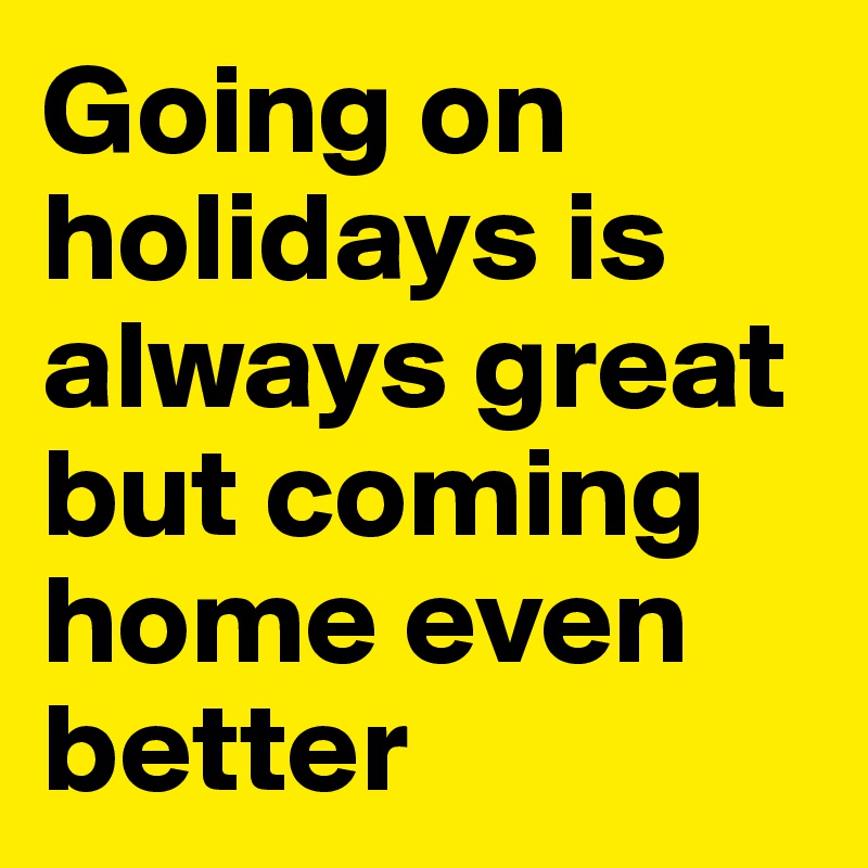 Going on holidays is always great but coming home even better