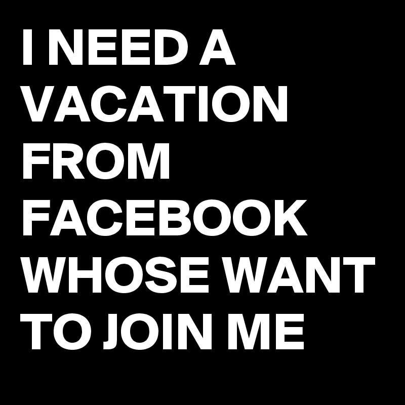 I NEED A VACATION FROM FACEBOOK WHOSE WANT TO JOIN ME 