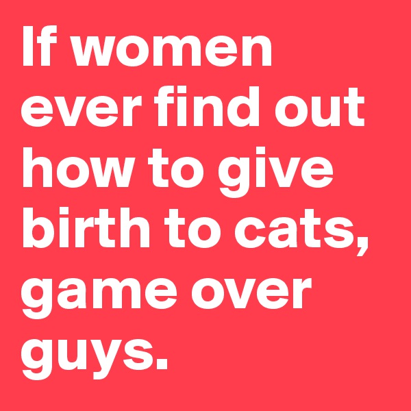 If women ever find out how to give birth to cats, game over guys. 