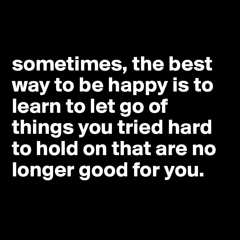 

sometimes, the best way to be happy is to learn to let go of things you tried hard to hold on that are no longer good for you.

