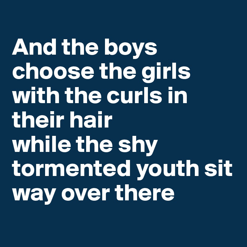 
And the boys choose the girls with the curls in their hair 
while the shy tormented youth sit way over there
