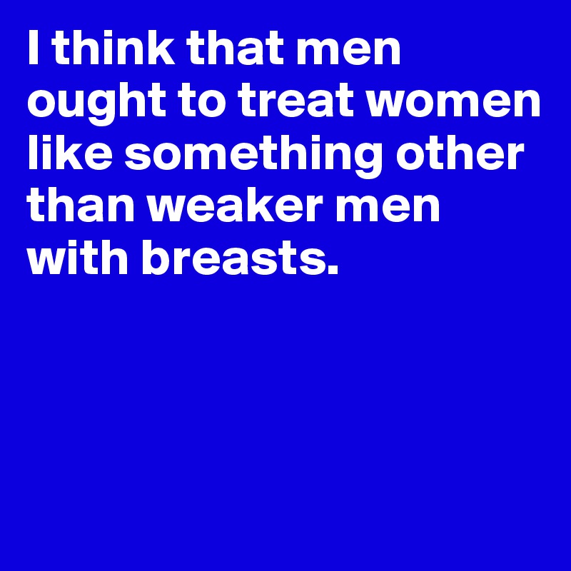 I think that men ought to treat women like something other than weaker men with breasts.



