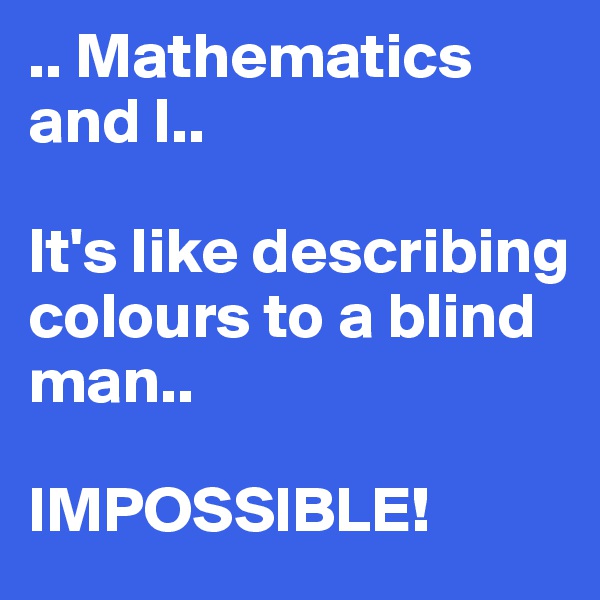 .. Mathematics and I..

It's like describing colours to a blind man..

IMPOSSIBLE!