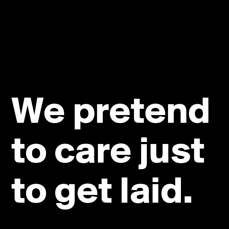 

We pretend to care just to get laid.