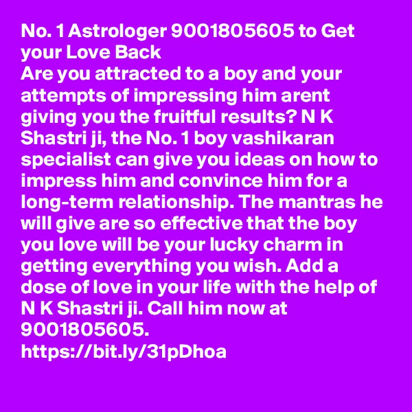 No. 1 Astrologer 9001805605 to Get your Love Back
Are you attracted to a boy and your attempts of impressing him arent giving you the fruitful results? N K Shastri ji, the No. 1 boy vashikaran specialist can give you ideas on how to impress him and convince him for a long-term relationship. The mantras he will give are so effective that the boy you love will be your lucky charm in getting everything you wish. Add a dose of love in your life with the help of N K Shastri ji. Call him now at 9001805605.
https://bit.ly/31pDhoa
