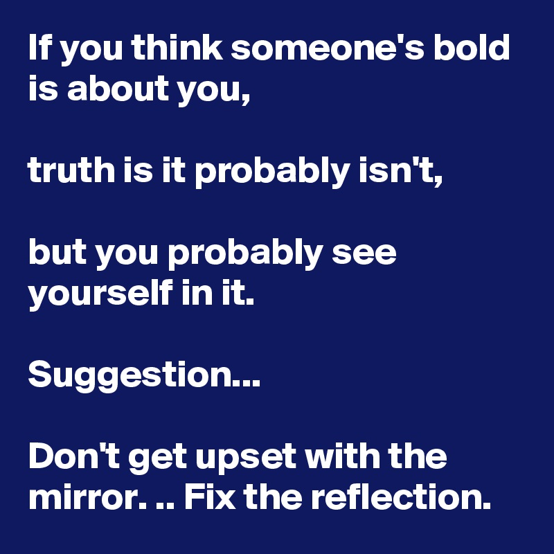 If you think someone's bold is about you,

truth is it probably isn't,

but you probably see yourself in it. 

Suggestion...

Don't get upset with the mirror. .. Fix the reflection. 