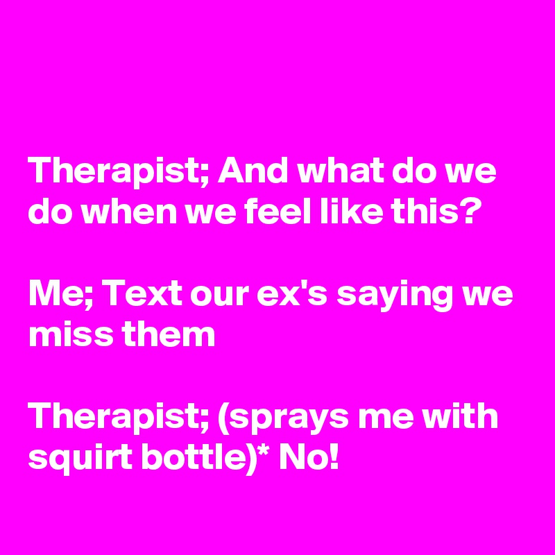 


Therapist; And what do we do when we feel like this?

Me; Text our ex's saying we miss them

Therapist; (sprays me with squirt bottle)* No!

