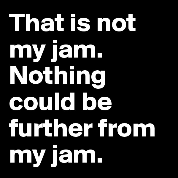 That is not my jam.
Nothing could be further from my jam.