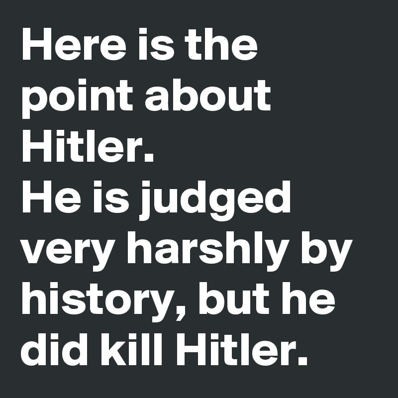 Here is the point about Hitler.
He is judged very harshly by history, but he did kill Hitler.