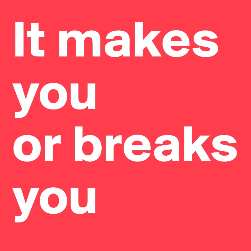It makes you 
or breaks you