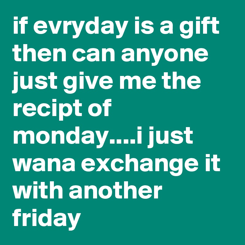 if evryday is a gift then can anyone just give me the recipt of monday....i just wana exchange it with another friday