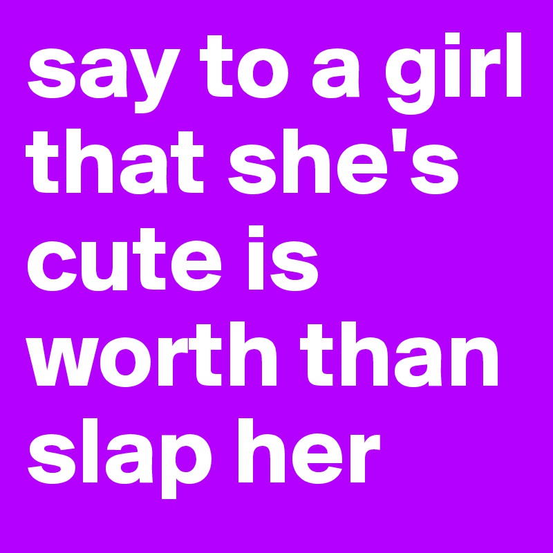 say to a girl that she's cute is worth than slap her