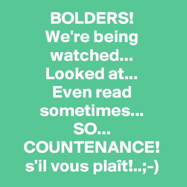 BOLDERS!
We're being watched...
Looked at...
Even read sometimes...
SO...
COUNTENANCE!
s'il vous plaît!..;-)