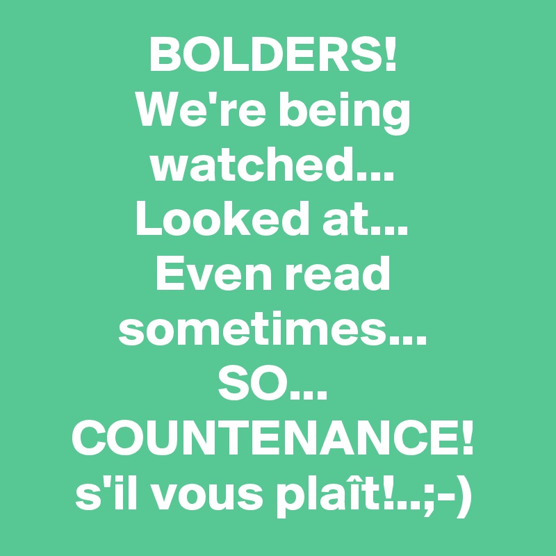 BOLDERS!
We're being watched...
Looked at...
Even read sometimes...
SO...
COUNTENANCE!
s'il vous plaît!..;-)