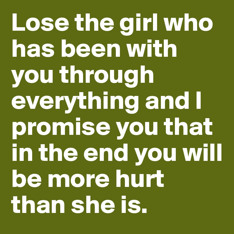 Lose the girl who has been with you through everything and I promise you that in the end you will be more hurt than she is. 