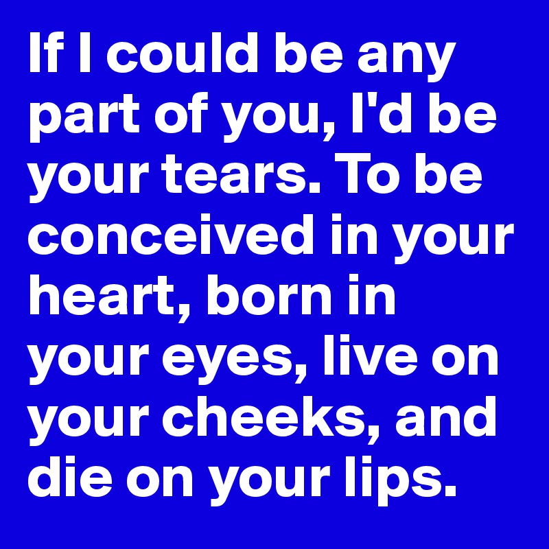 If I could be any part of you, I'd be your tears. To be conceived in your heart, born in your eyes, live on your cheeks, and die on your lips.