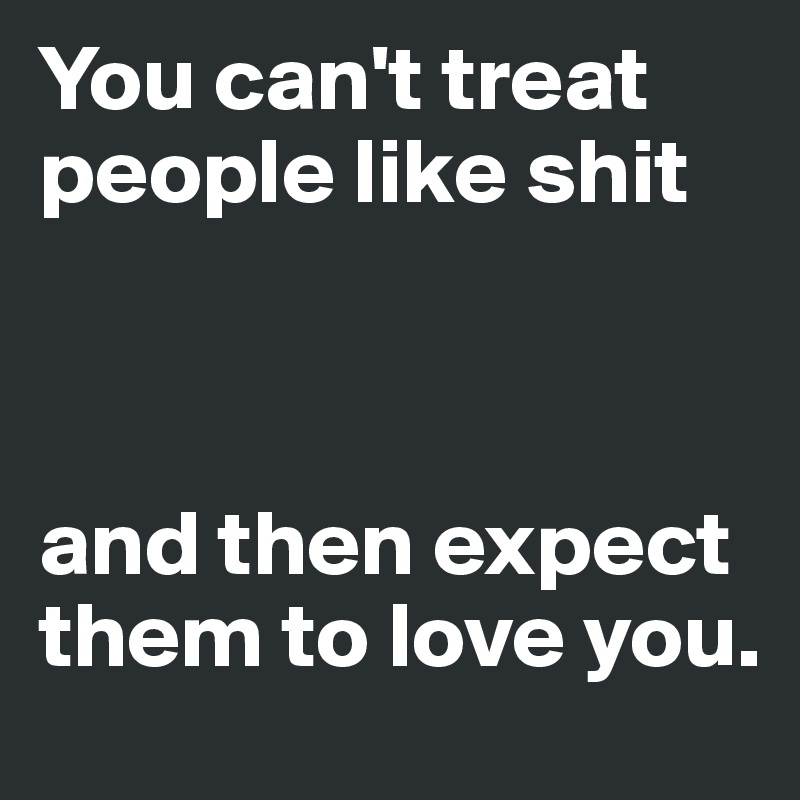 You can't treat people like shit 



and then expect them to love you.