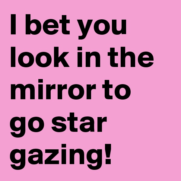 I bet you look in the mirror to go star gazing!