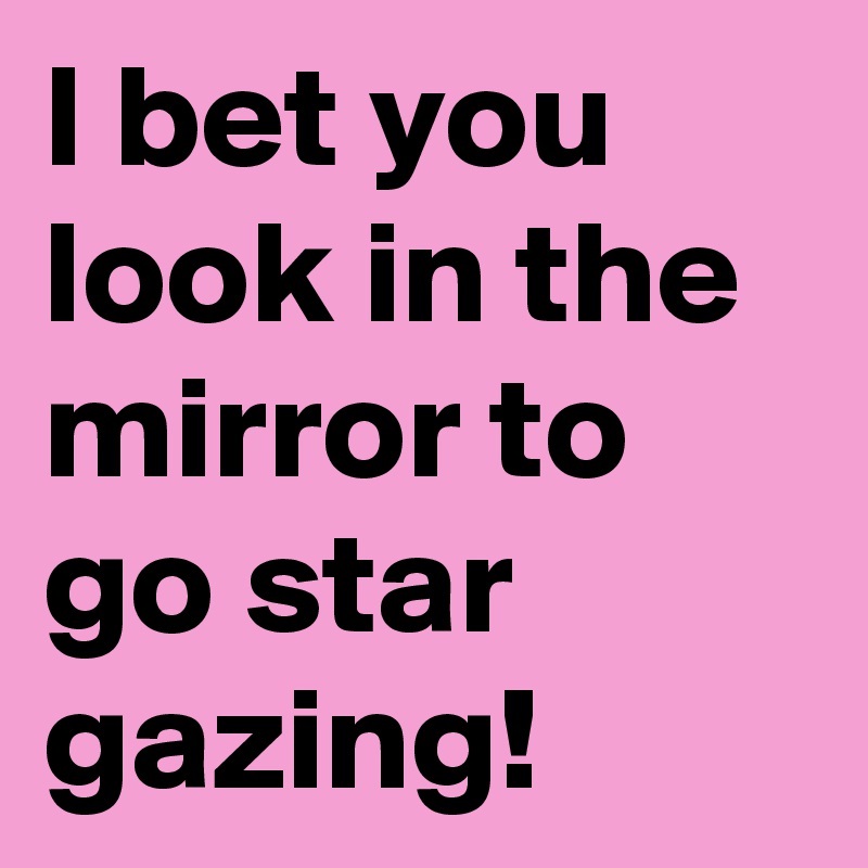 I bet you look in the mirror to go star gazing!