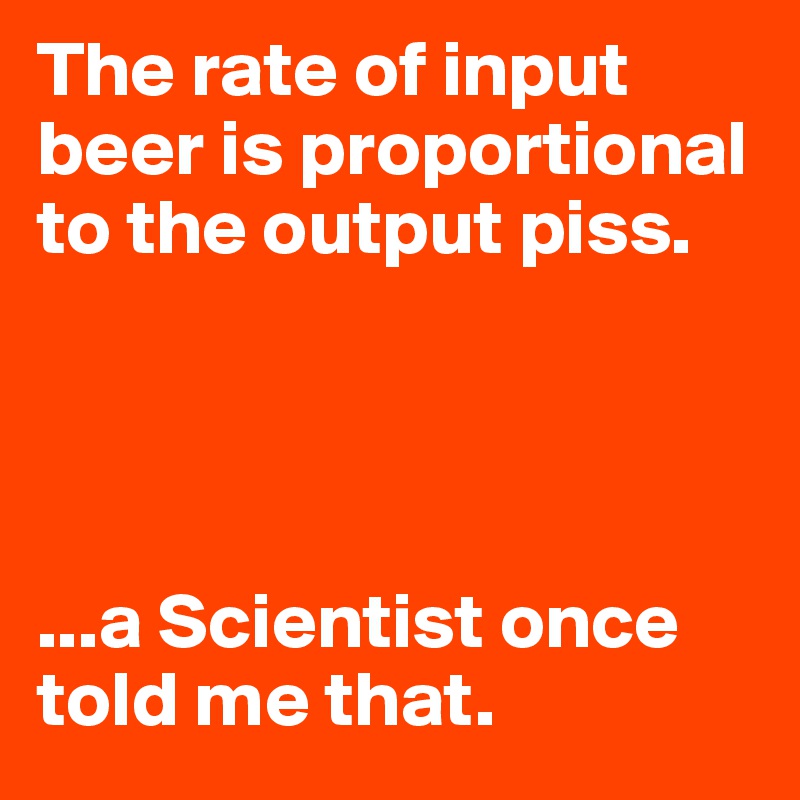 The rate of input beer is proportional to the output piss. 




...a Scientist once told me that. 