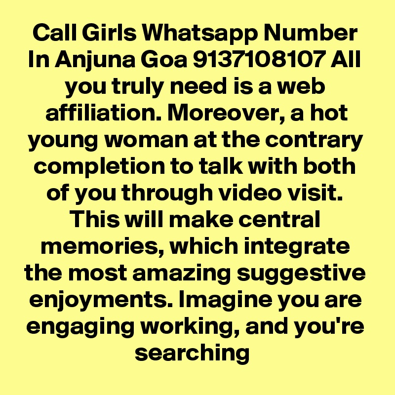 Call Girls Whatsapp Number In Anjuna Goa 9137108107 All you truly need is a web affiliation. Moreover, a hot young woman at the contrary completion to talk with both of you through video visit. This will make central memories, which integrate the most amazing suggestive enjoyments. Imagine you are engaging working, and you're searching 