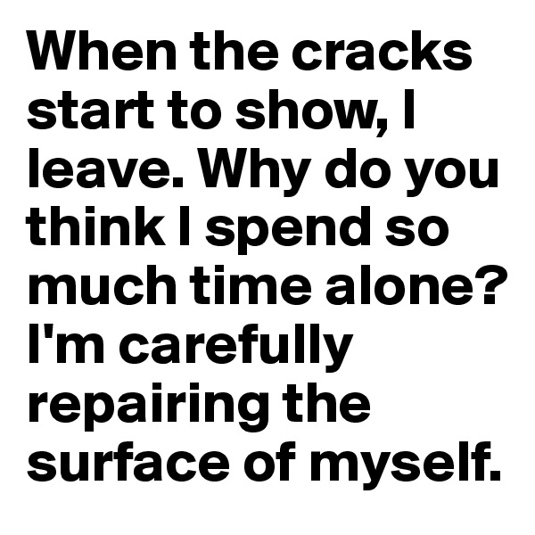 When the cracks start to show, I leave. Why do you think I spend so much time alone? I'm carefully repairing the surface of myself.
