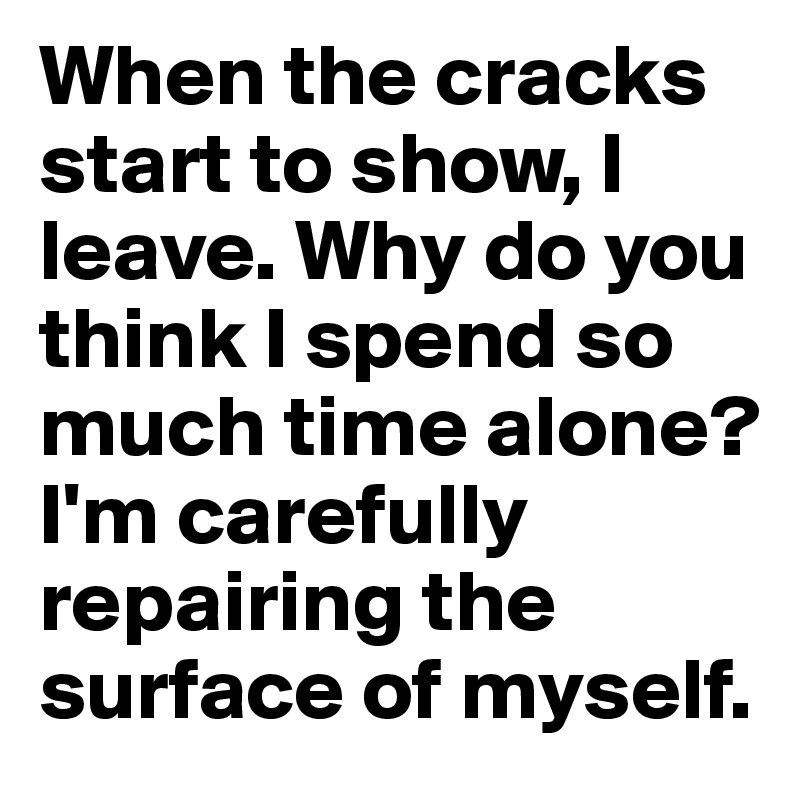 When the cracks start to show, I leave. Why do you think I spend so much time alone? I'm carefully repairing the surface of myself.