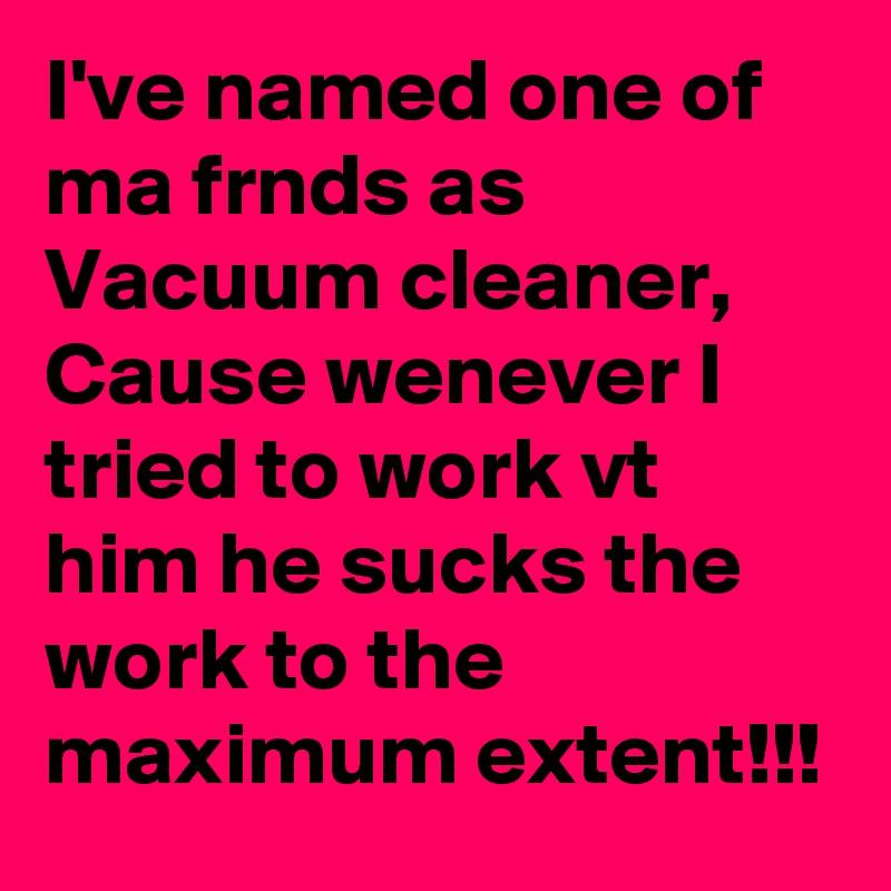 I've named one of ma frnds as Vacuum cleaner, Cause wenever I tried to work vt him he sucks the work to the maximum extent!!!