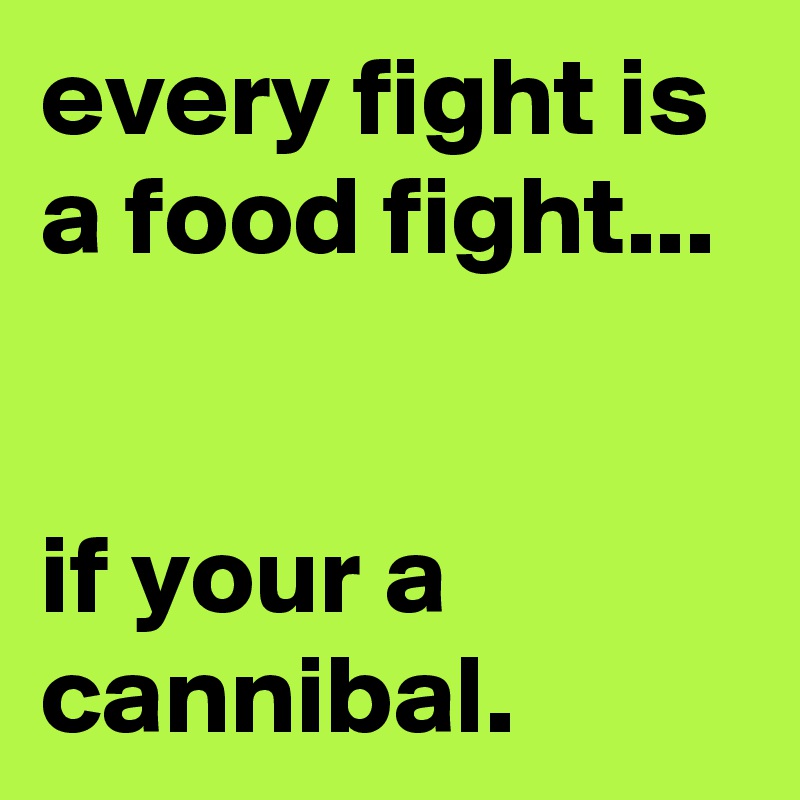 every fight is a food fight...


if your a cannibal.