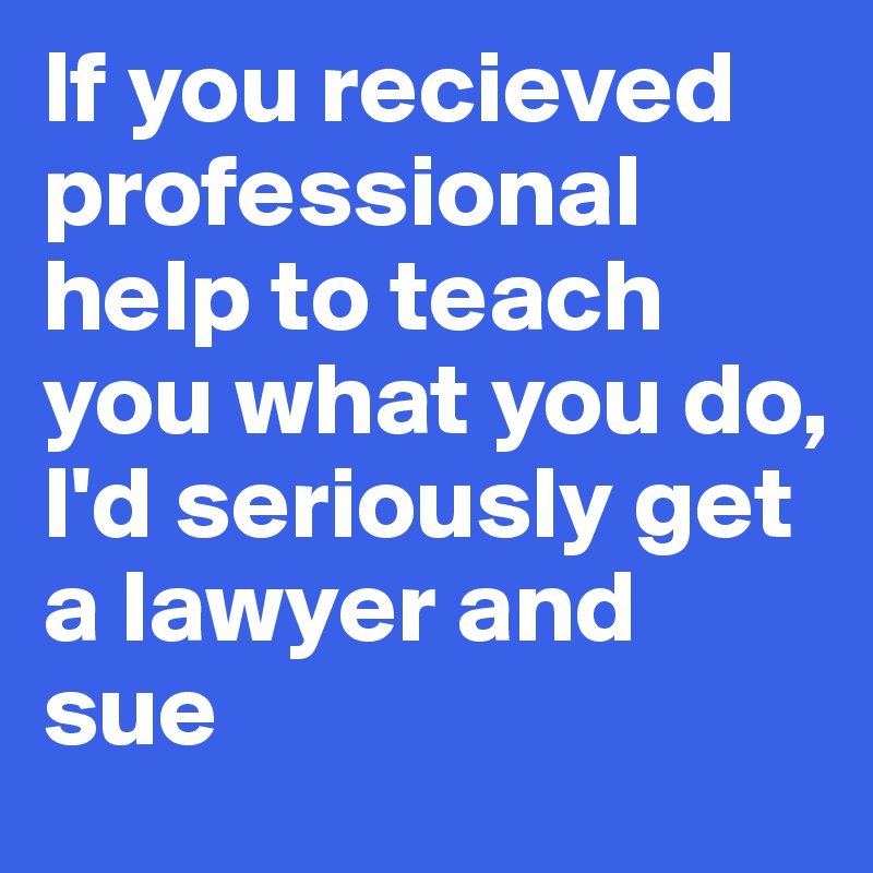 If you recieved professional help to teach you what you do,
I'd seriously get a lawyer and sue