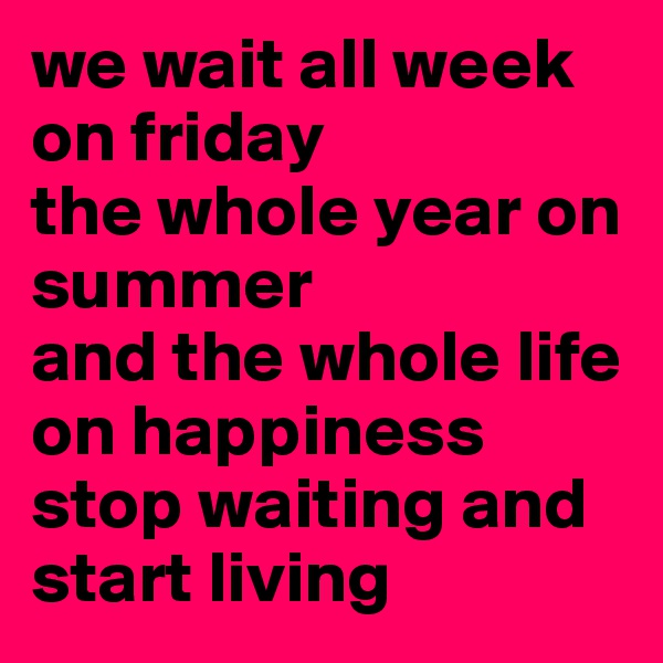 we wait all week on friday
the whole year on summer
and the whole life on happiness 
stop waiting and start living 