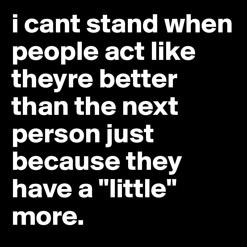 i cant stand when people act like theyre better than the next person just because they have a "little" more. 