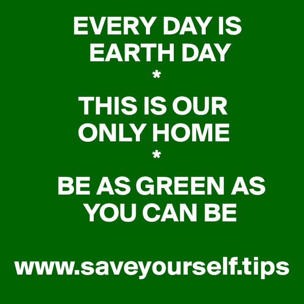            EVERY DAY IS 
              EARTH DAY
                          *
            THIS IS OUR 
            ONLY HOME
                          *
        BE AS GREEN AS 
             YOU CAN BE

www.saveyourself.tips