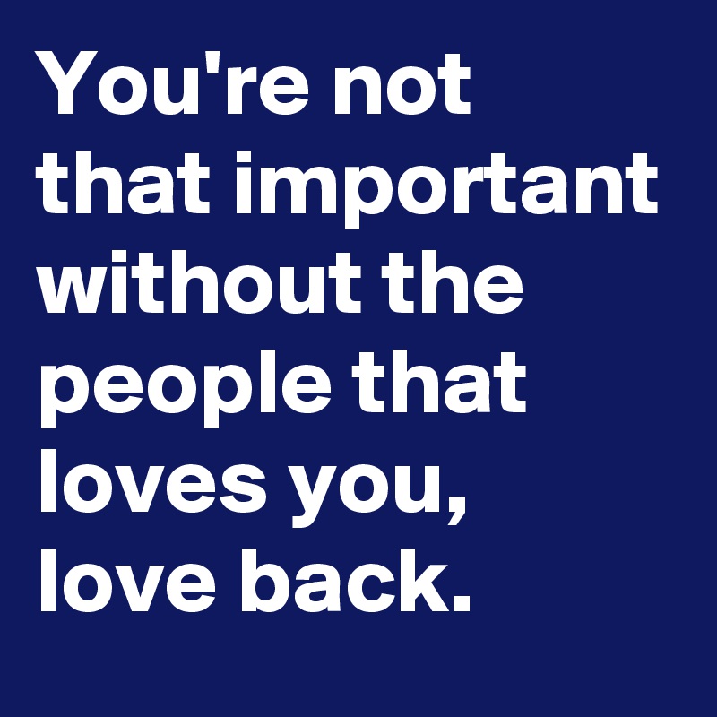 You're not that important without the people that loves you, love back. 