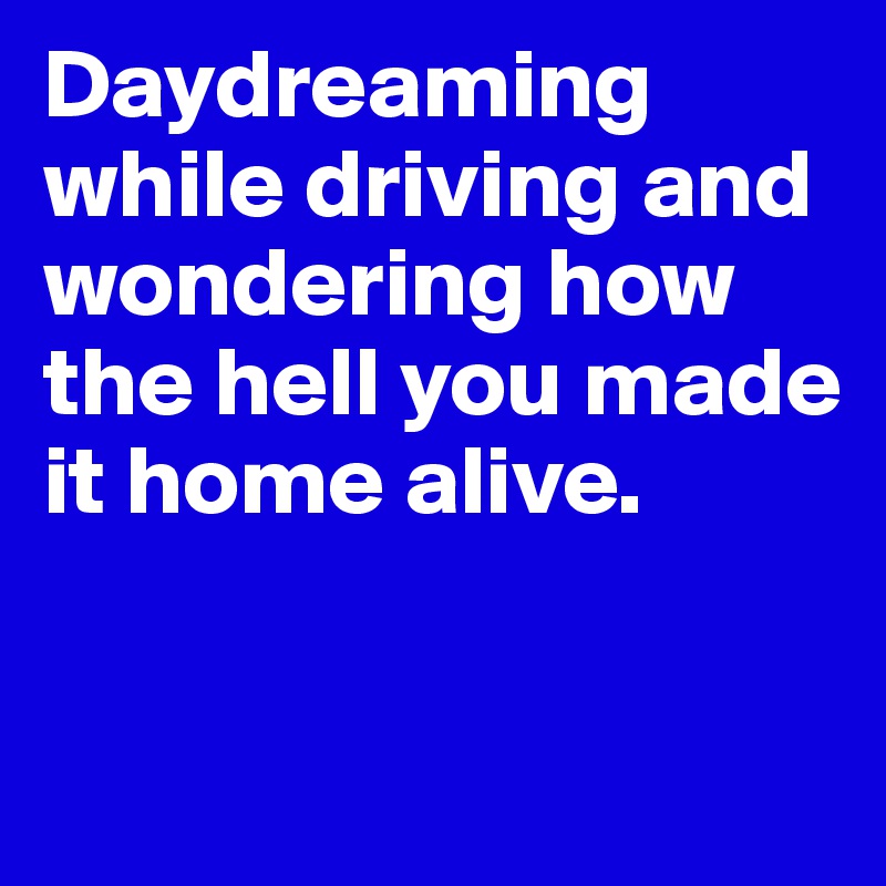 Daydreaming while driving and wondering how the hell you made it home alive.

