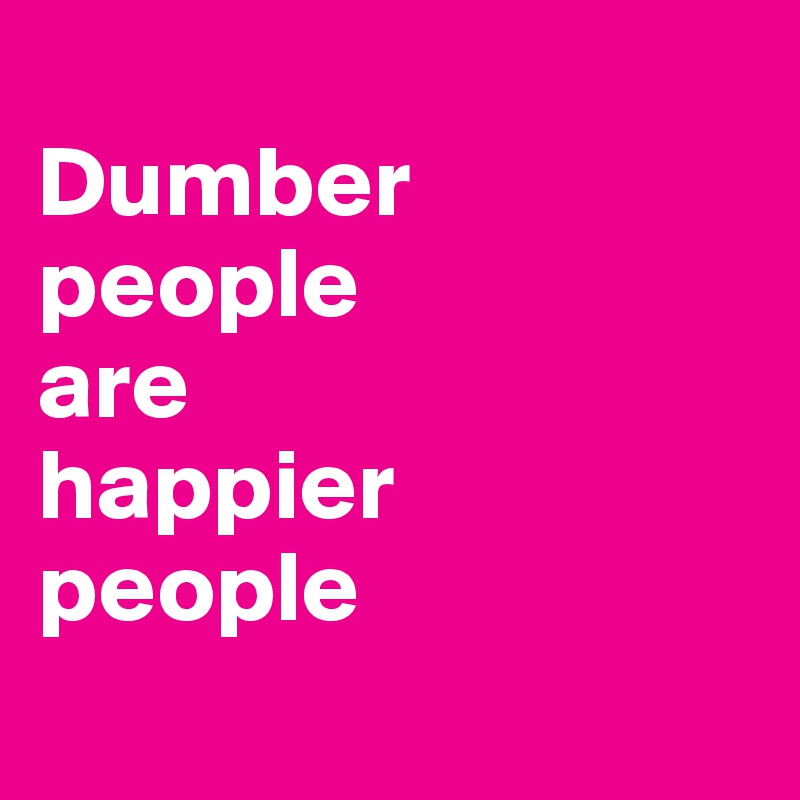 
Dumber 
people 
are 
happier
people 
