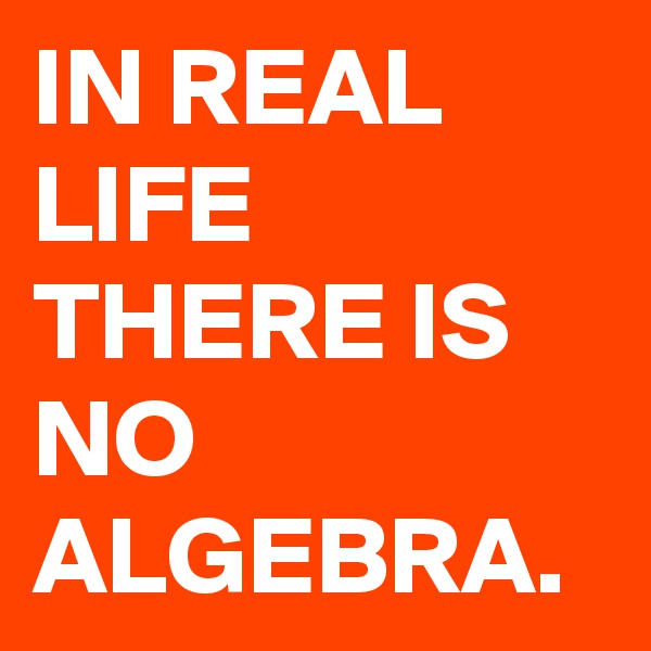 IN REAL LIFE THERE IS NO ALGEBRA.