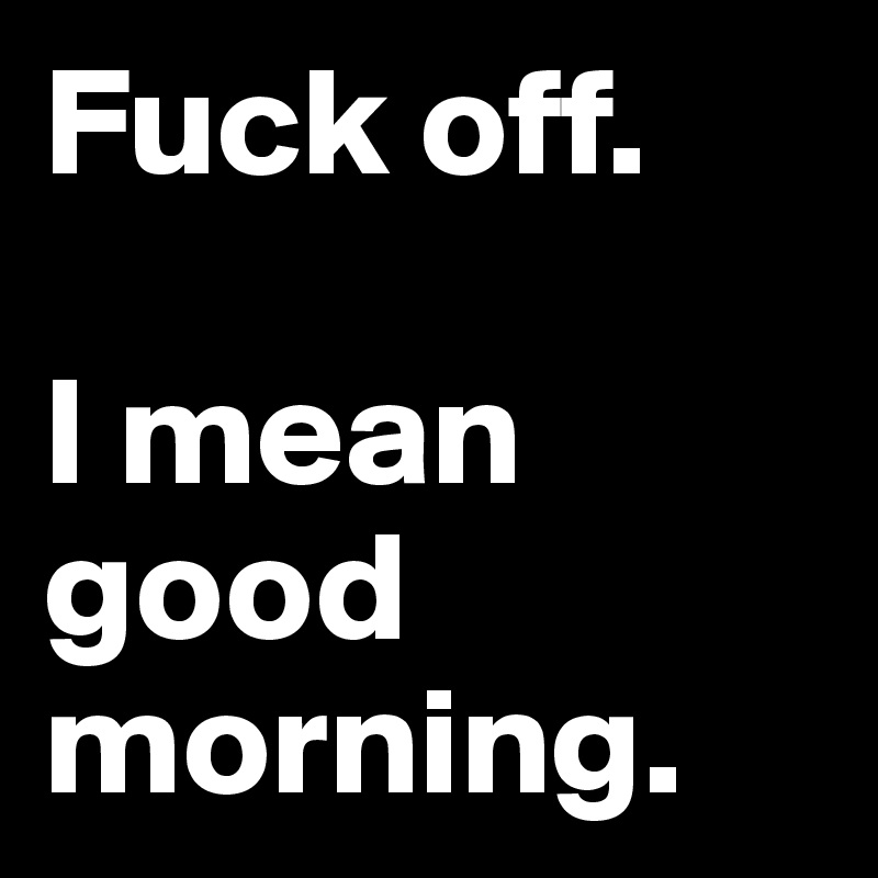 Fuck off. 

I mean good morning. 