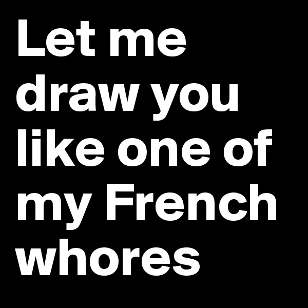 Let me draw you like one of my French whores